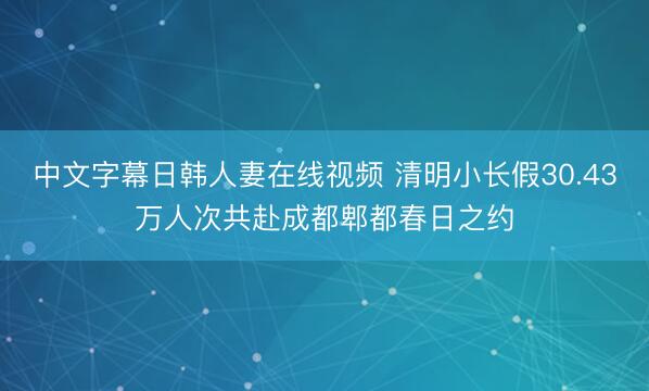 中文字幕日韩人妻在线视频 清明小长假30.43万人次共赴成都郫都春日之约
