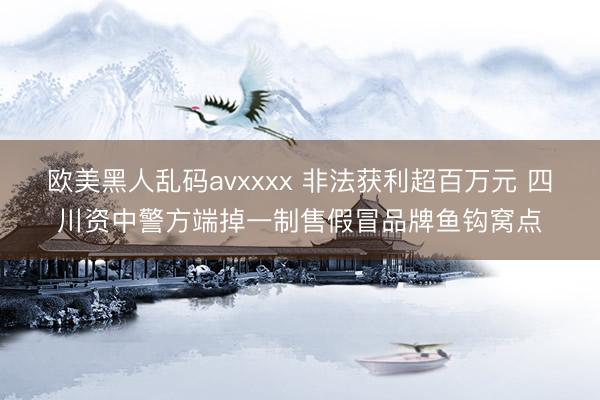 欧美黑人乱码avxxxx 非法获利超百万元 四川资中警方端掉一制售假冒品牌鱼钩窝点
