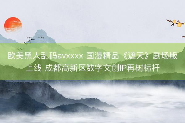 欧美黑人乱码avxxxx 国漫精品《遮天》剧场版上线 成都高新区数字文创IP再树标杆