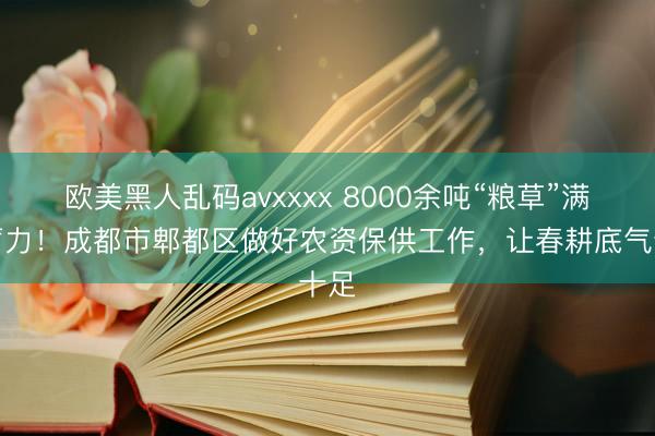欧美黑人乱码avxxxx 8000余吨“粮草”满仓蓄力！成都市郫都区做好农资保供工作，让春耕底气十足