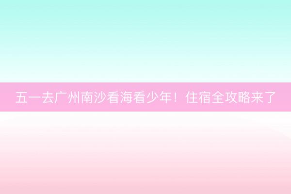五一去广州南沙看海看少年！住宿全攻略来了