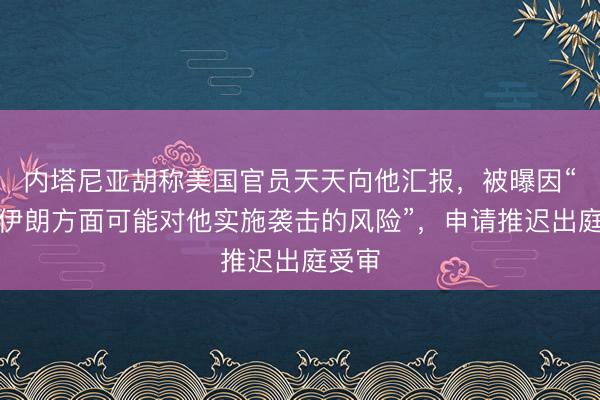 内塔尼亚胡称美国官员天天向他汇报，被曝因“存在伊朗方面可能对他实施袭击的风险”，申请推迟出庭受审