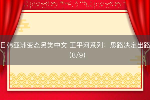 日韩亚洲变态另类中文 王平河系列：思路决定出路（8/9）