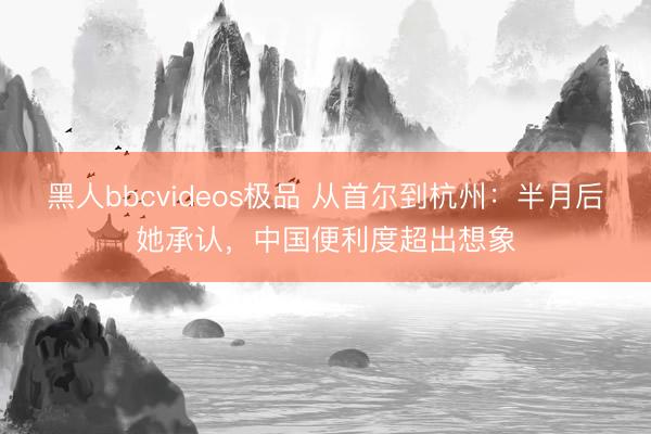 黑人bbcvideos极品 从首尔到杭州：半月后她承认，中国便利度超出想象