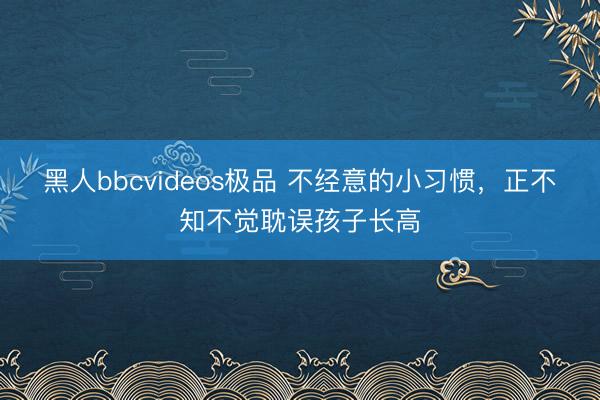 黑人bbcvideos极品 不经意的小习惯，正不知不觉耽误孩子长高