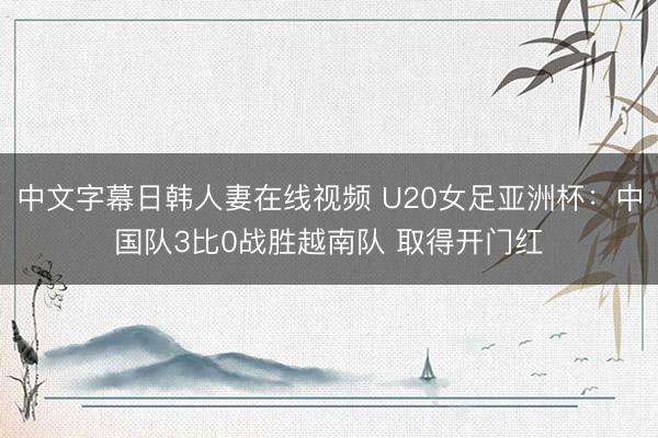 中文字幕日韩人妻在线视频 U20女足亚洲杯：中国队3比0战胜越南队 取得开门红