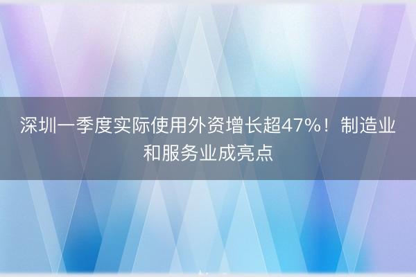 深圳一季度实际使用外资增长超47%！制造业和服务业成亮点