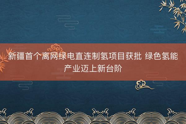 新疆首个离网绿电直连制氢项目获批 绿色氢能产业迈上新台阶