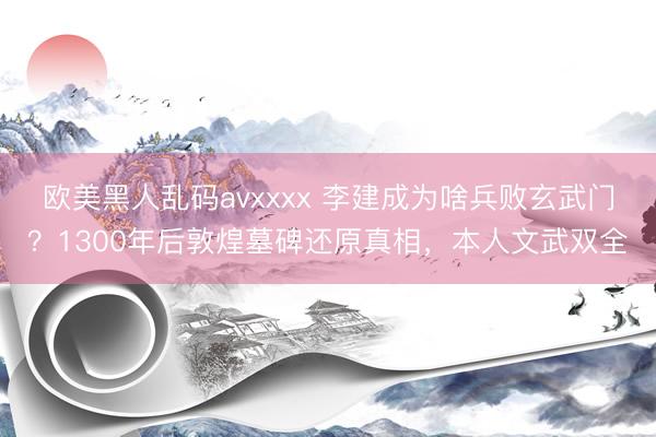 欧美黑人乱码avxxxx 李建成为啥兵败玄武门？1300年后敦煌墓碑还原真相，本人文武双全