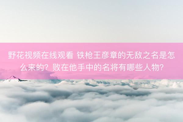 野花视频在线观看 铁枪王彦章的无敌之名是怎么来的？败在他手中的名将有哪些人物？