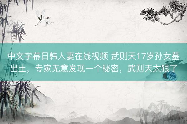 中文字幕日韩人妻在线视频 武则天17岁孙女墓出土，专家无意发现一个秘密，武则天太狠了