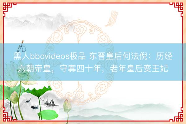 黑人bbcvideos极品 东晋皇后何法倪：历经六朝帝皇，守寡四十年，老年皇后变王妃