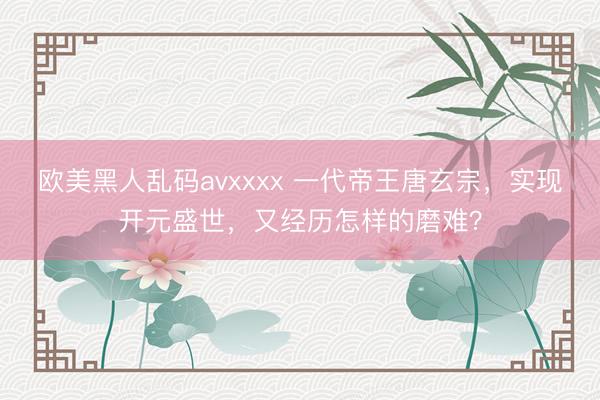 欧美黑人乱码avxxxx 一代帝王唐玄宗，实现开元盛世，又经历怎样的磨难？
