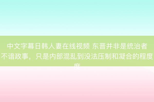 中文字幕日韩人妻在线视频 东晋并非是统治者不谙政事，只是内部混乱到没法压制和凝合的程度