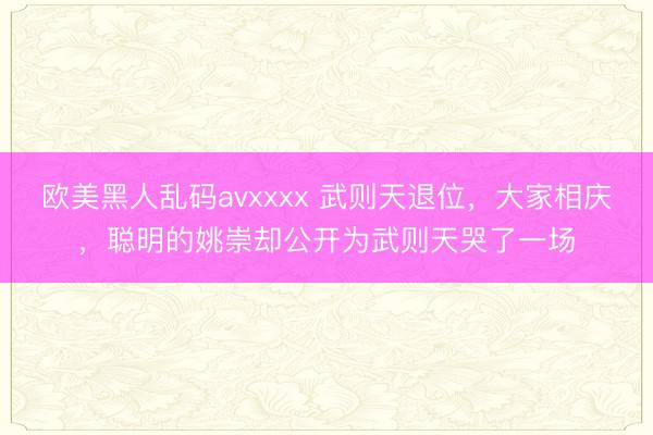 欧美黑人乱码avxxxx 武则天退位，大家相庆，聪明的姚崇却公开为武则天哭了一场