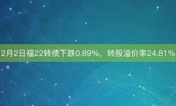 2月2日福22转债下跌0.89%，转股溢价率24.81%