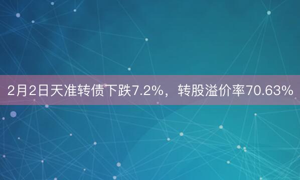 2月2日天准转债下跌7.2%，转股溢价率70.63%