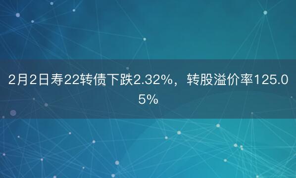 2月2日寿22转债下跌2.32%，转股溢价率125.05%