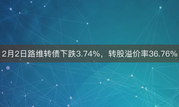 2月2日路维转债下跌3.74%，转股溢价率36.76%