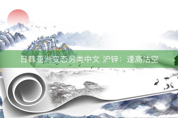 日韩亚洲变态另类中文 沪锌：逢高沽空