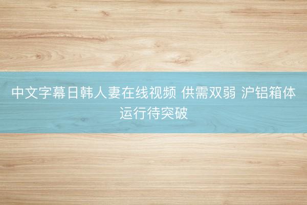 中文字幕日韩人妻在线视频 供需双弱 沪铝箱体运行待突破