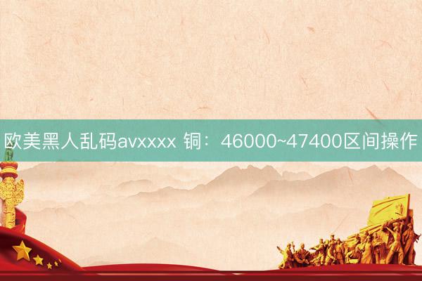 欧美黑人乱码avxxxx 铜：46000~47400区间操作