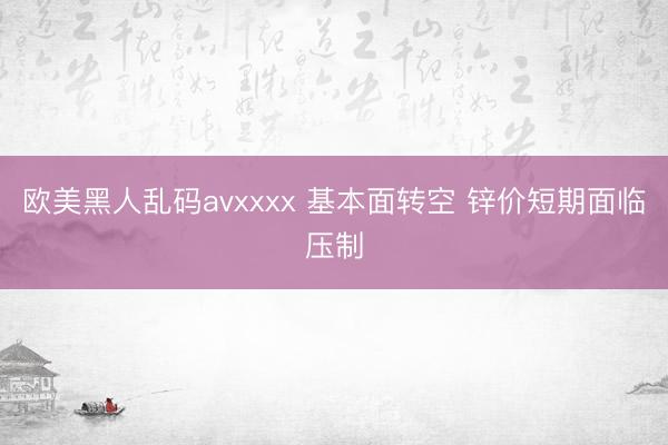 欧美黑人乱码avxxxx 基本面转空 锌价短期面临压制