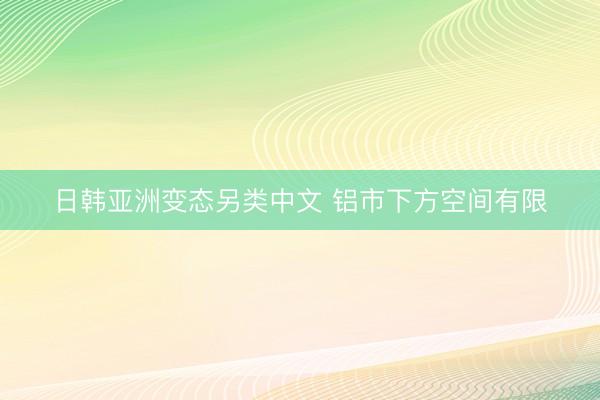日韩亚洲变态另类中文 铝市下方空间有限