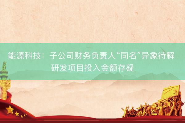 能源科技：子公司财务负责人“同名”异象待解 研发项目投入金额存疑