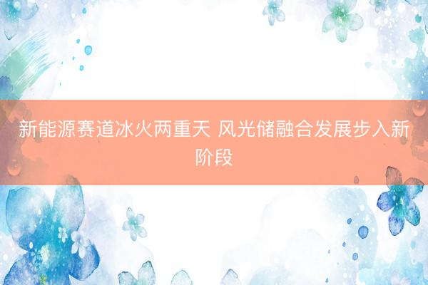 新能源赛道冰火两重天 风光储融合发展步入新阶段