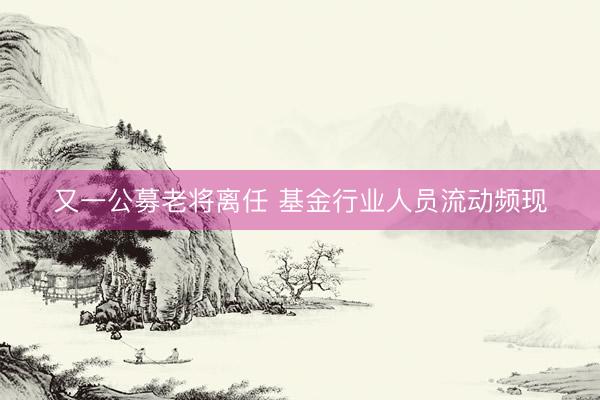 又一公募老将离任 基金行业人员流动频现