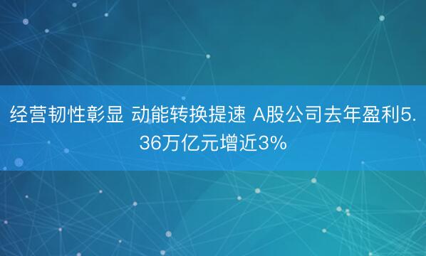 经营韧性彰显 动能转换提速 A股公司去年盈利5.36万亿元增近3%
