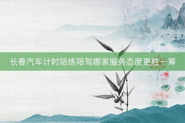 长春汽车计时陪练陪驾哪家服务态度更胜一筹