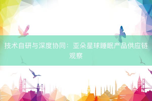 技术自研与深度协同：亚朵星球睡眠产品供应链观察