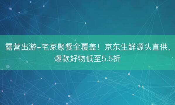 露营出游+宅家聚餐全覆盖！京东生鲜源头直供，爆款好物低至5.5折