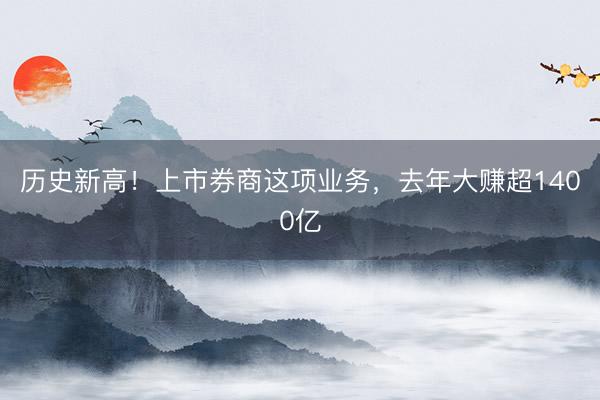 历史新高！上市券商这项业务，去年大赚超1400亿