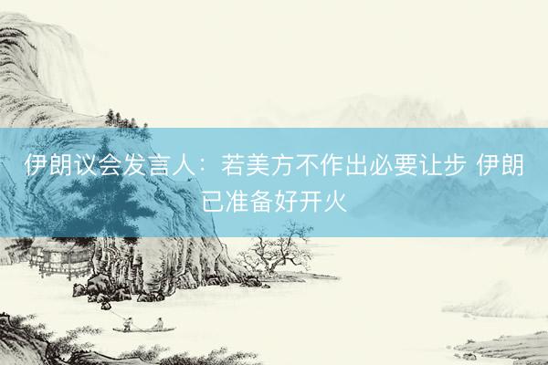 伊朗议会发言人：若美方不作出必要让步 伊朗已准备好开火