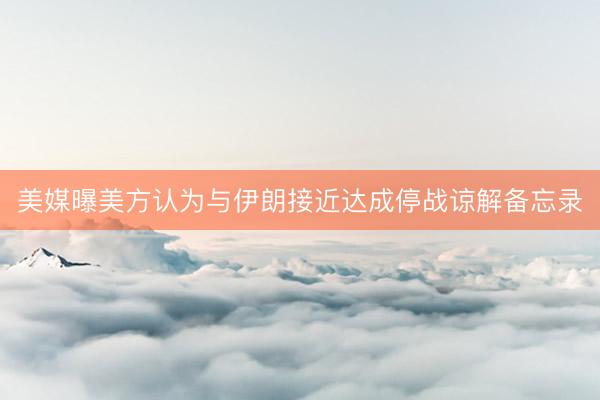 美媒曝美方认为与伊朗接近达成停战谅解备忘录