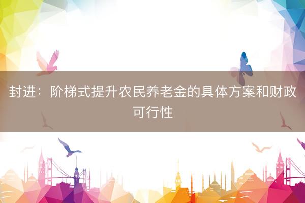 封进：阶梯式提升农民养老金的具体方案和财政可行性