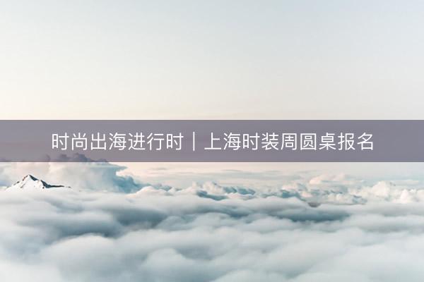时尚出海进行时｜上海时装周圆桌报名