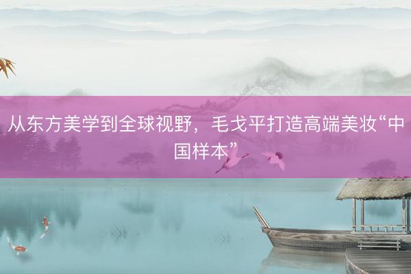从东方美学到全球视野，毛戈平打造高端美妆“中国样本”
