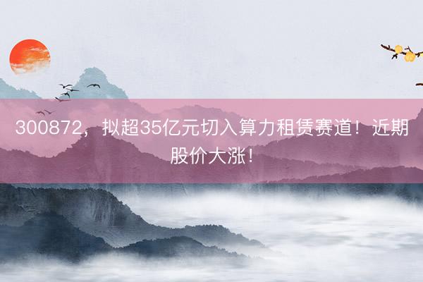 300872，拟超35亿元切入算力租赁赛道！近期股价大涨！