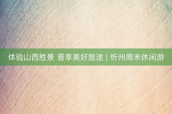 体验山西胜景 晋享美好旅途 | 忻州周末休闲游