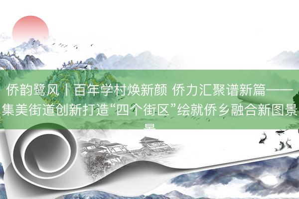 侨韵鹭风丨百年学村焕新颜 侨力汇聚谱新篇——集美街道创新打造“四个街区”绘就侨乡融合新图景