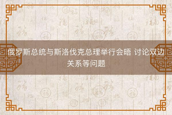 俄罗斯总统与斯洛伐克总理举行会晤 讨论双边关系等问题