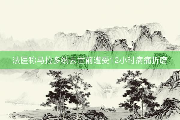 法医称马拉多纳去世前遭受12小时病痛折磨