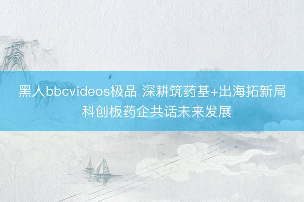 黑人bbcvideos极品 深耕筑药基+出海拓新局  科创板药企共话未来发展