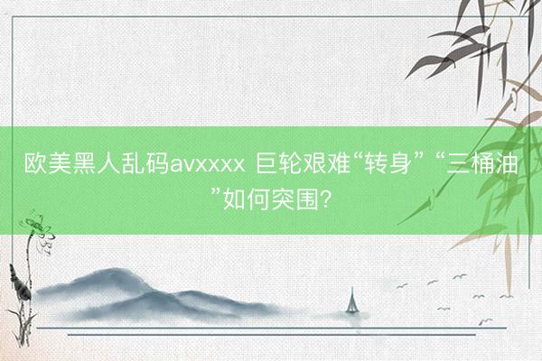 欧美黑人乱码avxxxx 巨轮艰难“转身” “三桶油”如何突围？