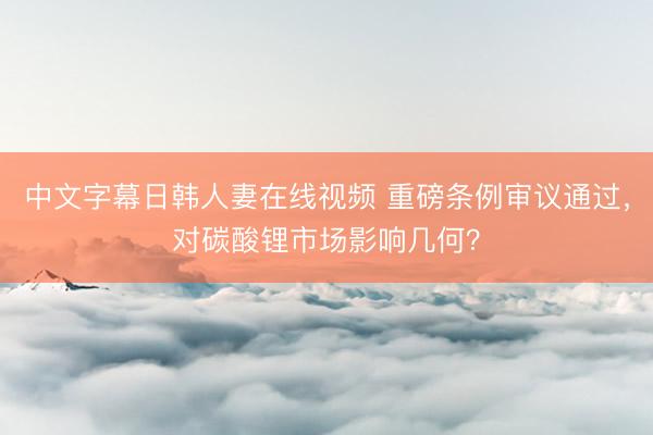 中文字幕日韩人妻在线视频 重磅条例审议通过，对碳酸锂市场影响几何？