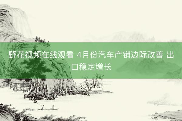 野花视频在线观看 4月份汽车产销边际改善 出口稳定增长